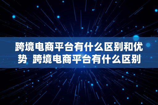 跨境电商平台有什么区别和优势  跨境电商平台有什么区别和优势呢