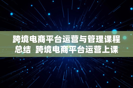 跨境电商平台运营与管理课程总结  跨境电商平台运营上课内容