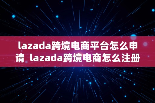 lazada跨境电商平台怎么申请  lazada跨境电商怎么注册店铺