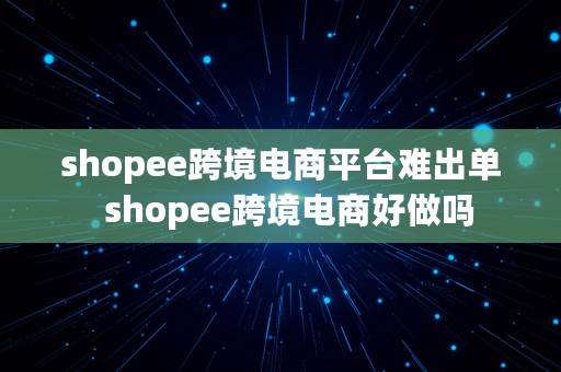 shopee跨境电商平台难出单  shopee跨境电商好做吗