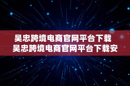 吴忠跨境电商官网平台下载  吴忠跨境电商官网平台下载安装