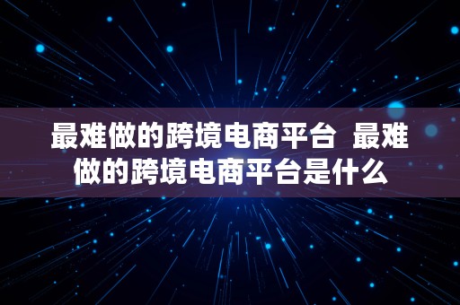 最难做的跨境电商平台  最难做的跨境电商平台是什么