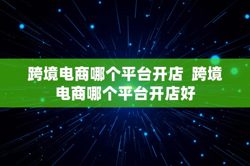 跨境电商哪个平台开店  跨境电商哪个平台开店好