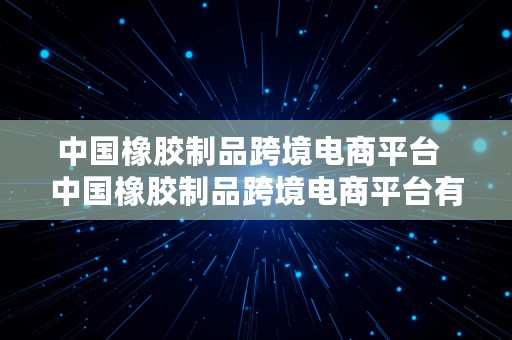 中国橡胶制品跨境电商平台  中国橡胶制品跨境电商平台有哪些