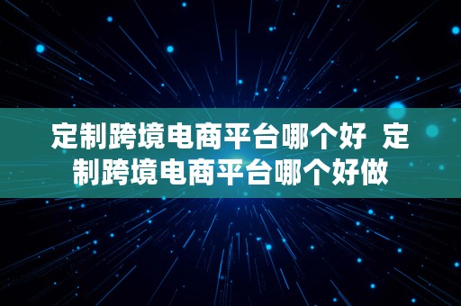 定制跨境电商平台哪个好  定制跨境电商平台哪个好做