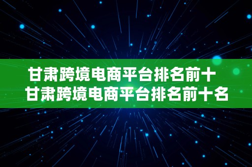 甘肃跨境电商平台排名前十  甘肃跨境电商平台排名前十名