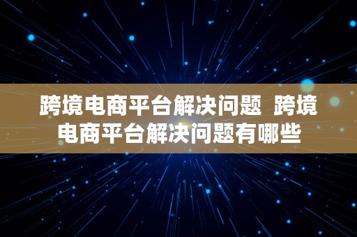 跨境电商平台解决问题  跨境电商平台解决问题有哪些