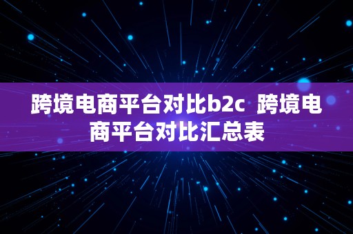 跨境电商平台对比b2c  跨境电商平台对比汇总表