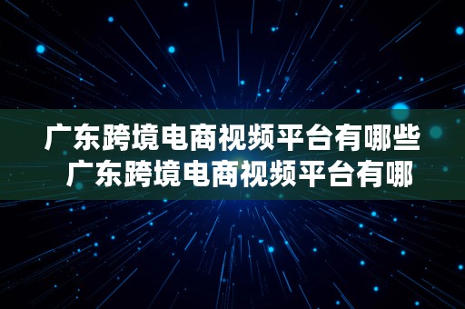 广东跨境电商视频平台有哪些  广东跨境电商视频平台有哪些公司