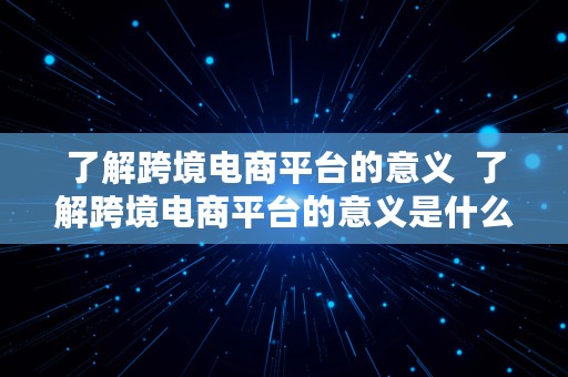 了解跨境电商平台的意义  了解跨境电商平台的意义是什么