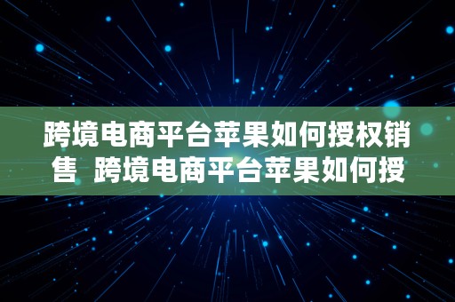 跨境电商平台苹果如何授权销售  跨境电商平台苹果如何授权销售的