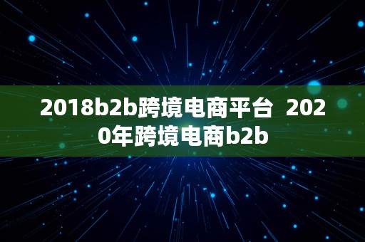 2018b2b跨境电商平台  2020年跨境电商b2b