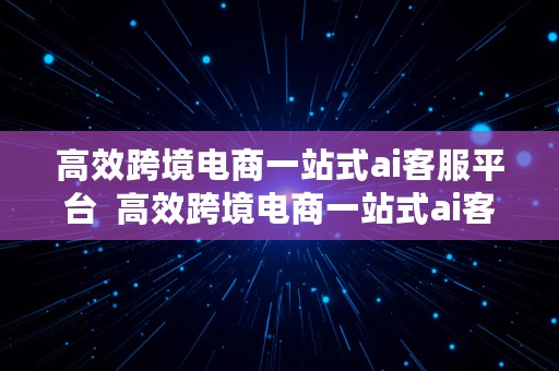 高效跨境电商一站式ai客服平台  高效跨境电商一站式ai客服平台官网