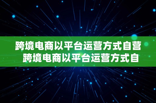 跨境电商以平台运营方式自营  跨境电商以平台运营方式自营可以吗