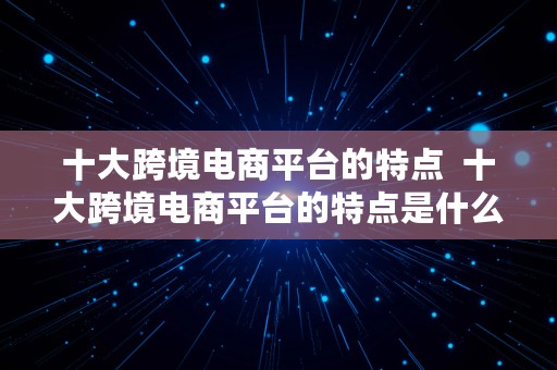 十大跨境电商平台的特点  十大跨境电商平台的特点是什么