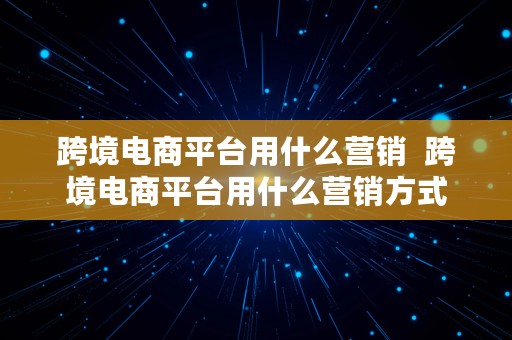 跨境电商平台用什么营销  跨境电商平台用什么营销方式