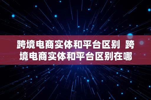跨境电商实体和平台区别  跨境电商实体和平台区别在哪