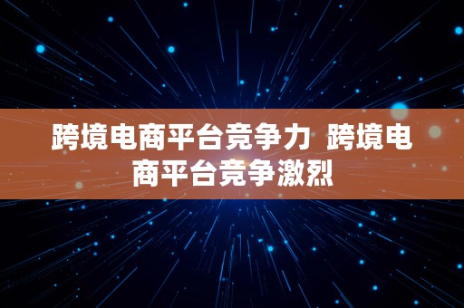 跨境电商平台竞争力  跨境电商平台竞争激烈