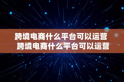 跨境电商什么平台可以运营  跨境电商什么平台可以运营