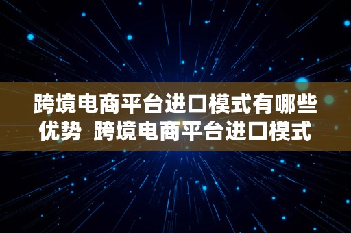 跨境电商平台进口模式有哪些优势  跨境电商平台进口模式有哪些优势和劣势