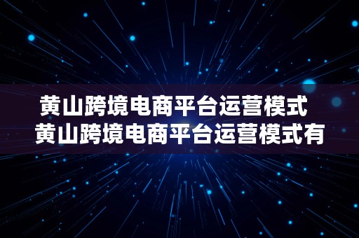 黄山跨境电商平台运营模式  黄山跨境电商平台运营模式有哪些