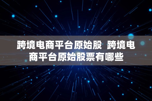 跨境电商平台原始股  跨境电商平台原始股票有哪些