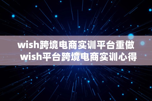 wish跨境电商实训平台重做  wish平台跨境电商实训心得