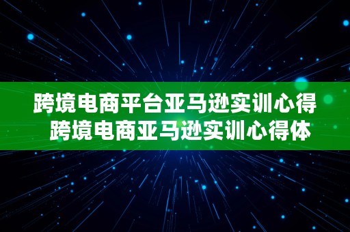 跨境电商平台亚马逊实训心得  跨境电商亚马逊实训心得体会