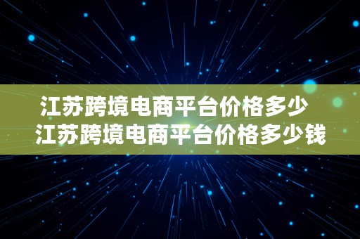 江苏跨境电商平台价格多少  江苏跨境电商平台价格多少钱