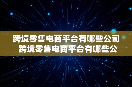 跨境零售电商平台有哪些公司  跨境零售电商平台有哪些公司