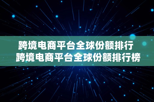 跨境电商平台全球份额排行  跨境电商平台全球份额排行榜最新