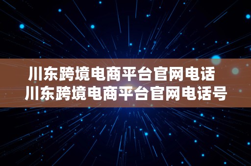 川东跨境电商平台官网电话  川东跨境电商平台官网电话号码