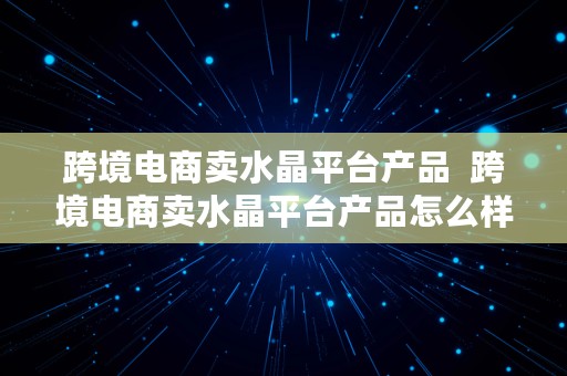 跨境电商卖水晶平台产品  跨境电商卖水晶平台产品怎么样