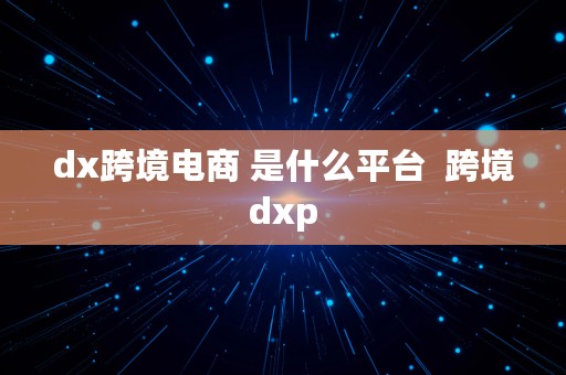 dx跨境电商 是什么平台  跨境dxp