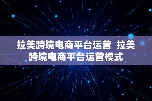 拉美跨境电商平台运营  拉美跨境电商平台运营模式