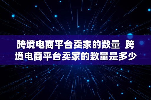 跨境电商平台卖家的数量  跨境电商平台卖家的数量是多少