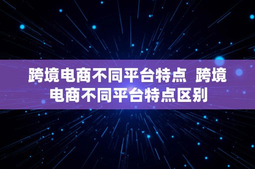 跨境电商不同平台特点  跨境电商不同平台特点区别