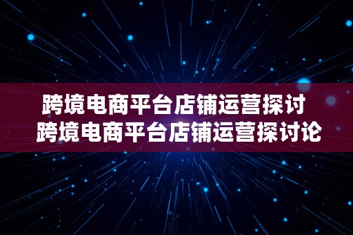 跨境电商平台店铺运营探讨  跨境电商平台店铺运营探讨论文