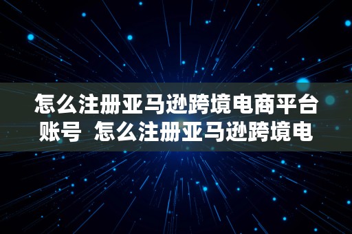 怎么注册亚马逊跨境电商平台账号  怎么注册亚马逊跨境电商平台账号呢