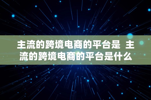 主流的跨境电商的平台是  主流的跨境电商的平台是什么