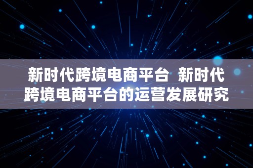 新时代跨境电商平台  新时代跨境电商平台的运营发展研究论文