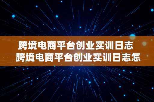 跨境电商平台创业实训日志  跨境电商平台创业实训日志怎么写