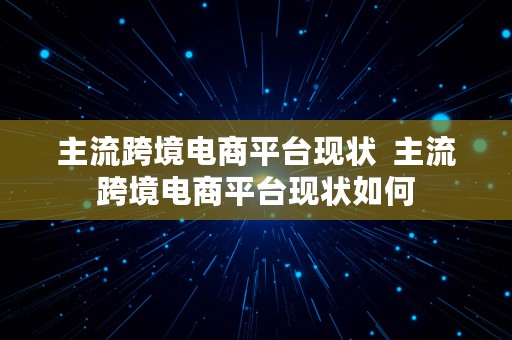 主流跨境电商平台现状  主流跨境电商平台现状如何