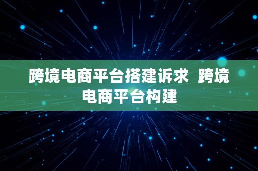 跨境电商平台搭建诉求  跨境电商平台构建