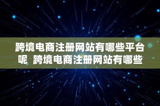 跨境电商注册网站有哪些平台呢  跨境电商注册网站有哪些平台呢