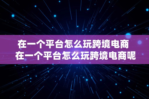 在一个平台怎么玩跨境电商  在一个平台怎么玩跨境电商呢