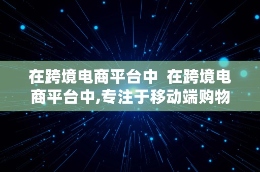 在跨境电商平台中  在跨境电商平台中,专注于移动端购物的是