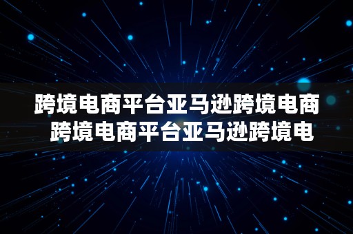 跨境电商平台亚马逊跨境电商  跨境电商平台亚马逊跨境电商平台的总结