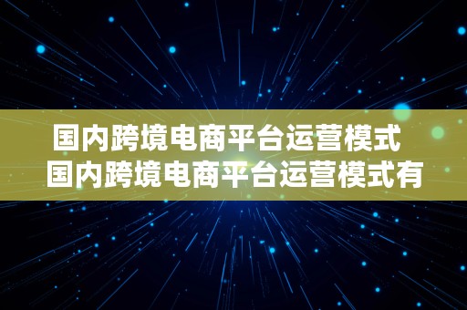 国内跨境电商平台运营模式  国内跨境电商平台运营模式有哪些