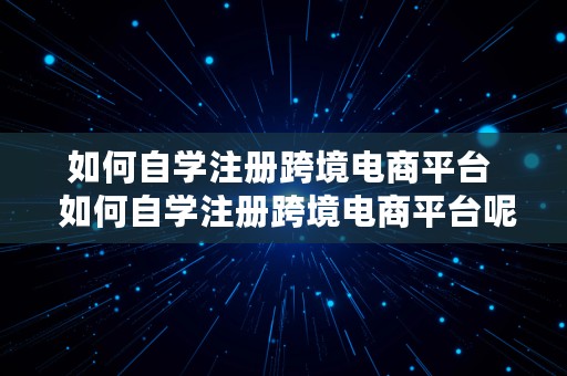 如何自学注册跨境电商平台  如何自学注册跨境电商平台呢